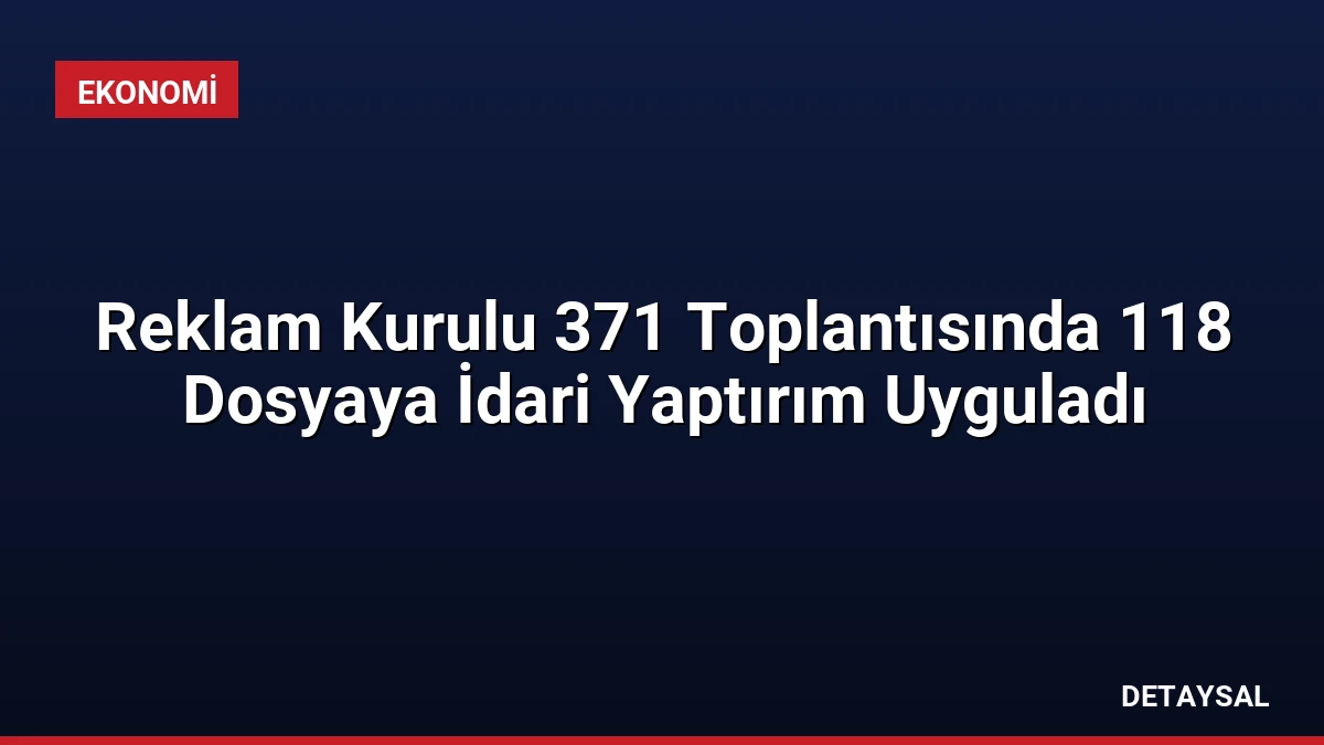 Reklam Kurulu 371 Toplantısında 118 Dosyaya İdari Yaptırım Uyguladı