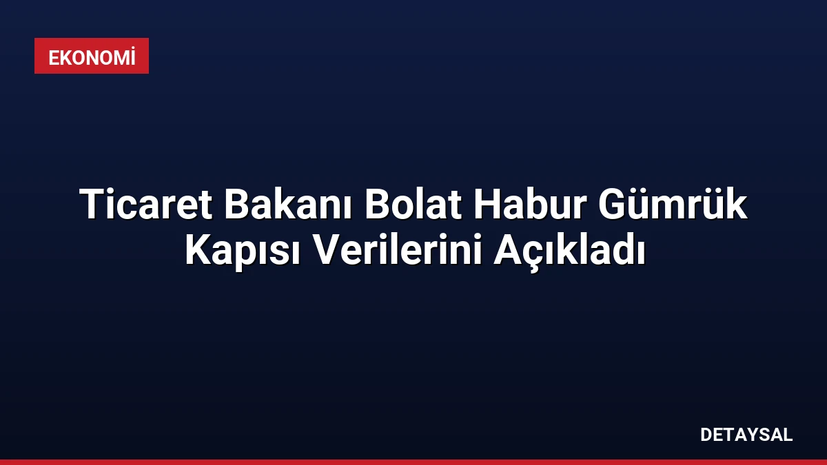 Ticaret Bakanı Bolat Habur Gümrük Kapısı Verilerini Açıkladı