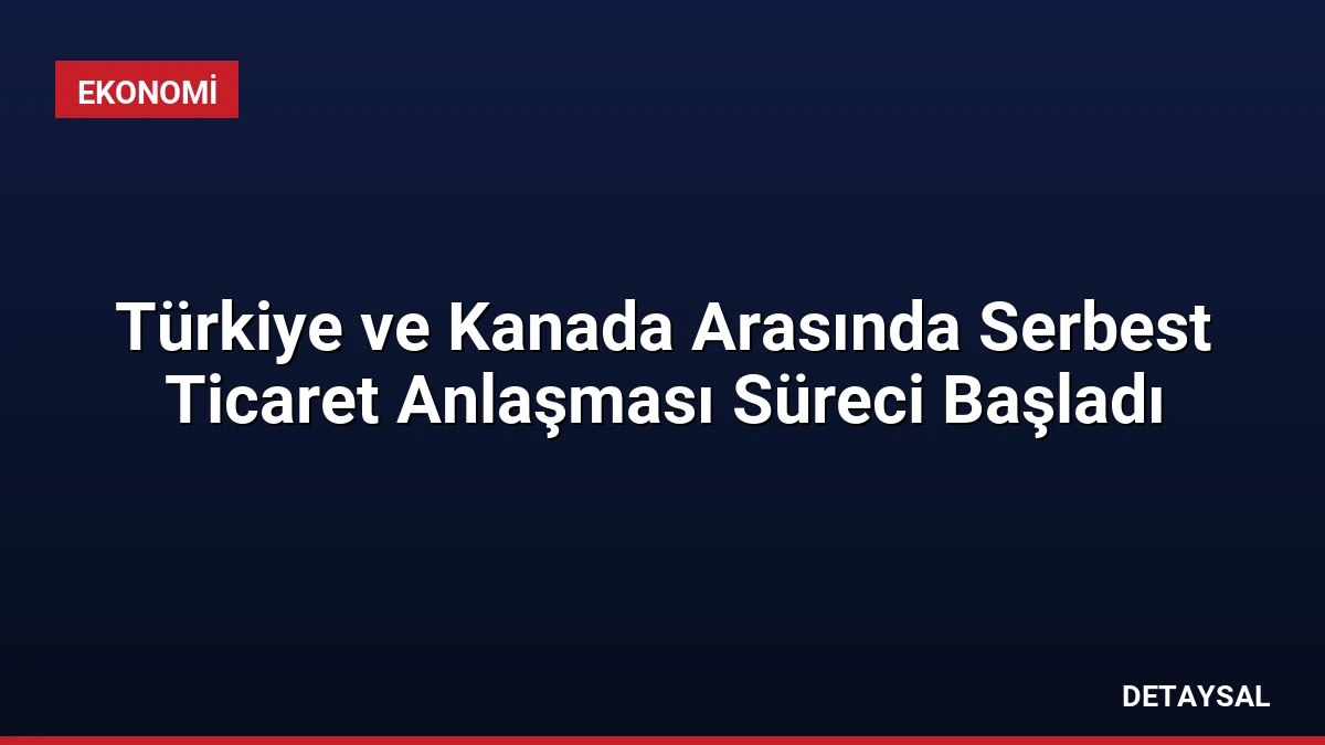 Türkiye ve Kanada Arasında Serbest Ticaret Anlaşması Süreci Başladı