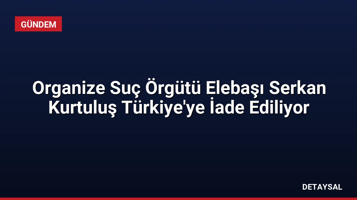 Organize Suç Örgütü Elebaşı Serkan Kurtuluş Türkiye’ye İade Ediliyor
