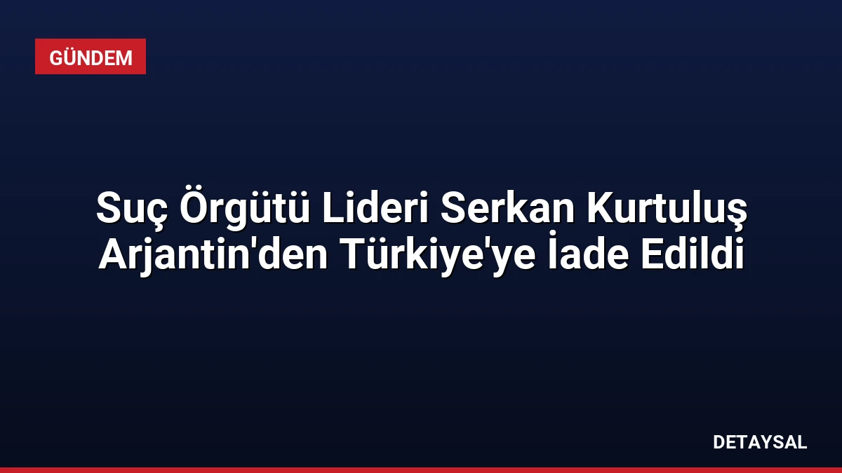 Suç Örgütü Lideri Serkan Kurtuluş Arjantin’den Türkiye’ye İade Edildi