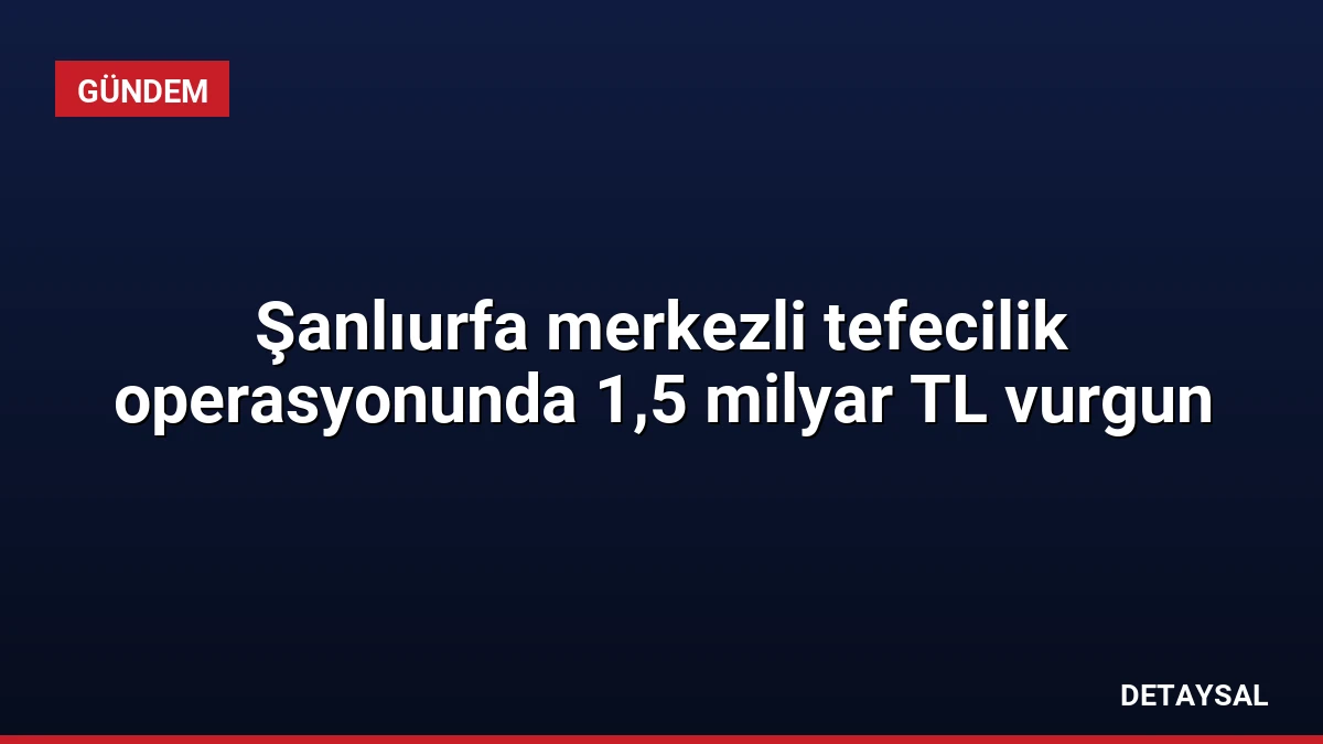 Şanlıurfa merkezli tefecilik operasyonunda 1,5 milyar TL vurgun